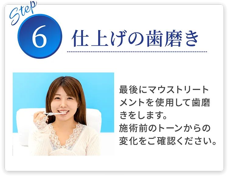 step06 仕上げの歯磨き 最後にマウストリートメントを使用して歯磨きをします。施術前のトーンからの変化をご確認ください。