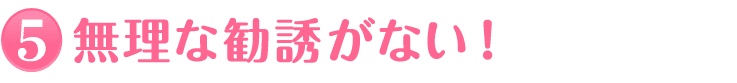 5.無理な勧誘がない