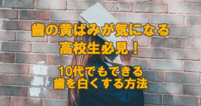 歯の黄ばみが気になる高校生必見！10代でもできる歯を白くする方法